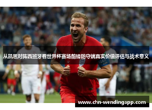 从凯恩对阵西班牙看世界杯赛场前锋防守端真实价值评估与战术意义