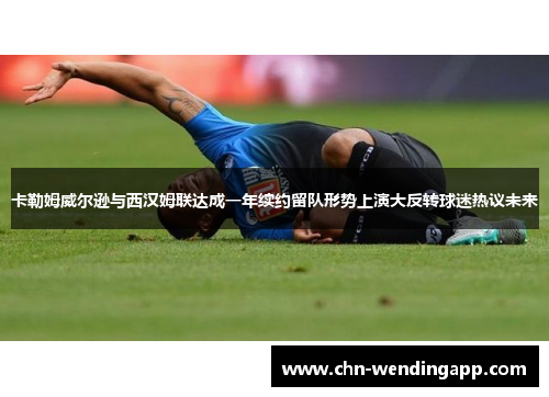 卡勒姆威尔逊与西汉姆联达成一年续约留队形势上演大反转球迷热议未来