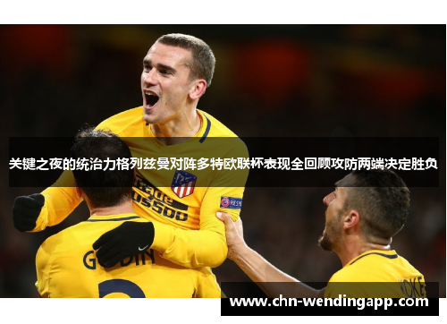 关键之夜的统治力格列兹曼对阵多特欧联杯表现全回顾攻防两端决定胜负 关键之夜的统治力格列兹曼对阵多特欧联杯表现全回顾攻防两端决定胜负